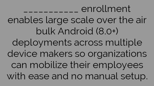 ___________ enrollment enables large scale over the air bulk Android (8.0+) deployments across multiple device makers so organizations can mobilize their employees with ease and no manual setup.