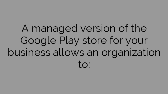 A managed version of the Google Play store for your business allows an organization to: