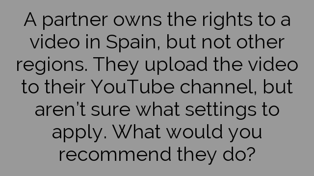 A partner owns the rights to a video in Spain, but not other regions. They upload the video to their YouTube channel, but aren’t sure what settings to apply. What would you recommend they do?