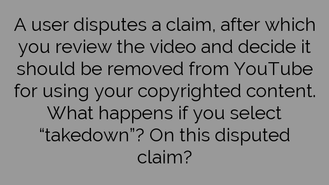 A user disputes a claim, after which you review the video and decide it should be removed from YouTube for using your copyrighted content. What happens if you select “takedown”? On this disputed claim?