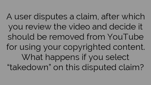 A user disputes a claim, after which you review the video and decide it should be removed from YouTube for using your copyrighted content. What happens if you select “takedown” on this disputed claim?