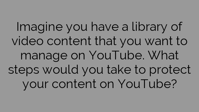 Imagine you have a library of video content that you want to manage on YouTube. What steps would you take to protect your content on YouTube?