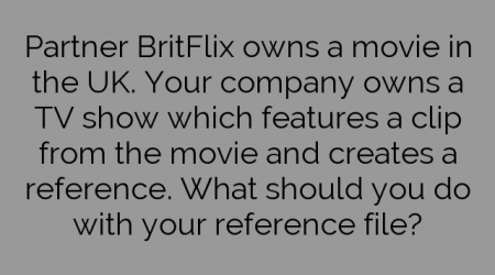 Partner BritFlix owns a movie in the UK. Your company owns a TV show which features a clip from the movie and creates a reference. What should you do with your reference file?