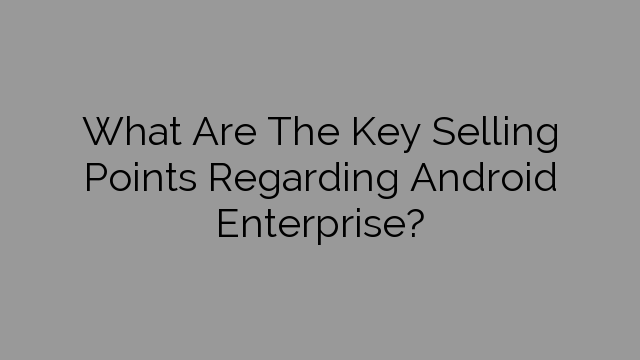 What Are The Key Selling Points Regarding Android Enterprise?
