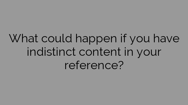 What could happen if you have indistinct content in your reference?