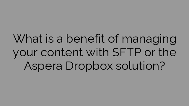 What is a benefit of managing your content with SFTP or the Aspera Dropbox solution?