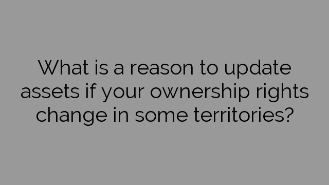 What is a reason to update assets if your ownership rights change in some territories?