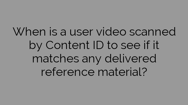 When is a user video scanned by Content ID to see if it matches any delivered reference material?