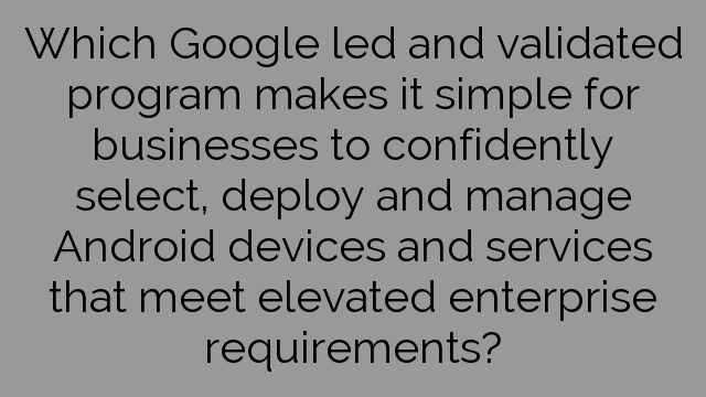 Which Google led and validated program makes it simple for businesses to confidently select, deploy and manage Android devices and services that meet elevated enterprise requirements?
