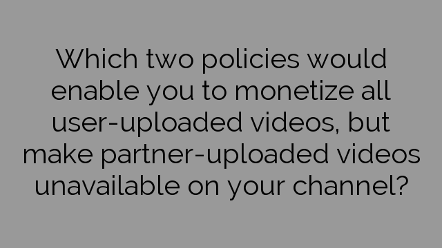 Which two policies would enable you to monetize all user-uploaded videos, but make partner-uploaded videos unavailable on your channel?
