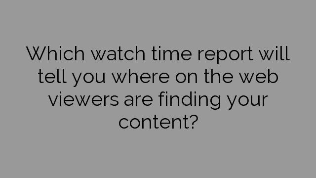 Which watch time report will tell you where on the web viewers are finding your content?