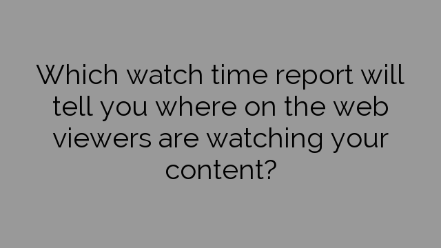 Which watch time report will tell you where on the web viewers are watching your content?