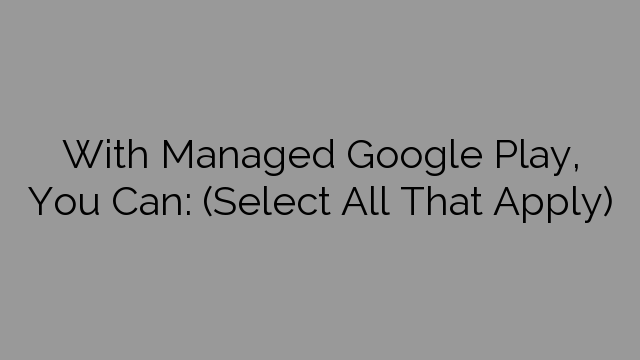With Managed Google Play, You Can: (Select All That Apply)