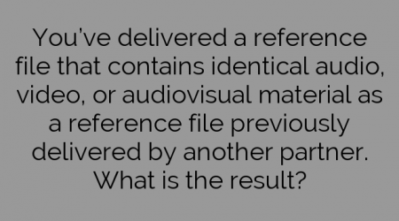 You’ve delivered a reference file that contains identical audio, video, or audiovisual material as a reference file previously delivered by another partner. What is the result?