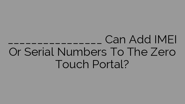 ________________ Can Add IMEI Or Serial Numbers To The Zero Touch Portal?