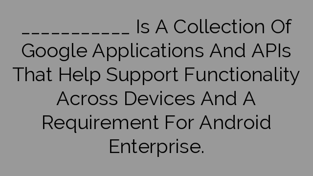 ___________ Is A Collection Of Google Applications And APIs That Help Support Functionality Across Devices And A Requirement For Android Enterprise.