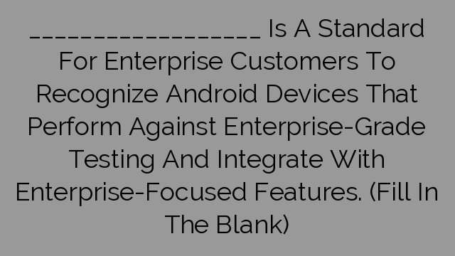 __________________ Is A Standard For Enterprise Customers To Recognize Android Devices That Perform Against Enterprise-Grade Testing And Integrate With Enterprise-Focused Features. (Fill In The Blank)