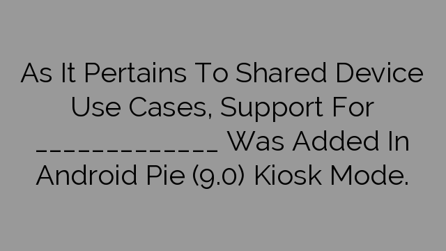 As It Pertains To Shared Device Use Cases, Support For _____________ Was Added In Android Pie (9.0) Kiosk Mode.