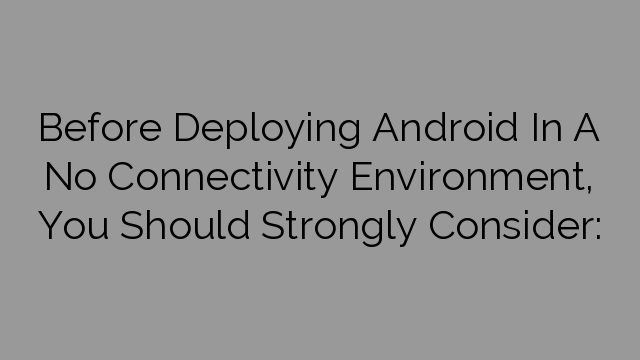 Before Deploying Android In A No Connectivity Environment, You Should Strongly Consider: