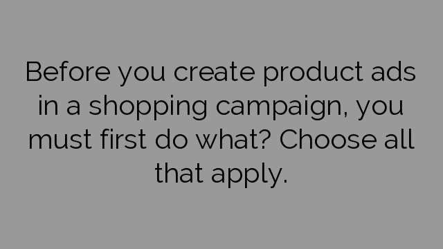 Before you create product ads in a shopping campaign, you must first do what? Choose all that apply.