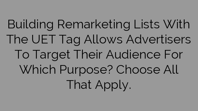 Building Remarketing Lists With The UET Tag Allows Advertisers To Target Their Audience For Which Purpose? Choose All That Apply.