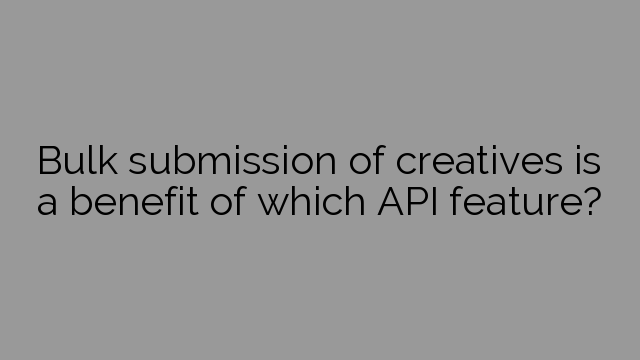 Bulk submission of creatives is a benefit of which API feature?