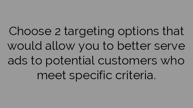 Choose 2 targeting options that would allow you to better serve ads to potential customers who meet specific criteria.