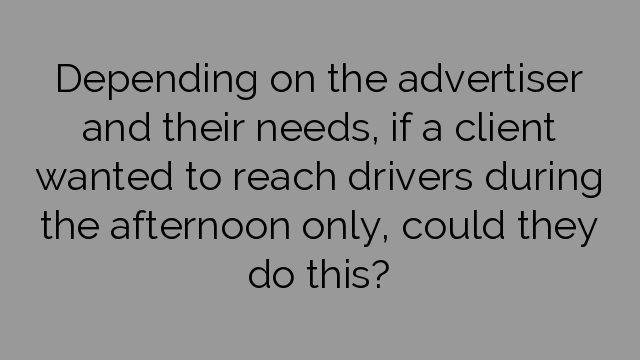 Depending on the advertiser and their needs, if a client wanted to reach drivers during the afternoon only, could they do this?
