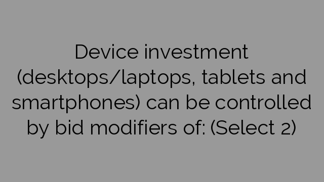 Device investment (desktops/laptops, tablets and smartphones) can be controlled by bid modifiers of: (Select 2)