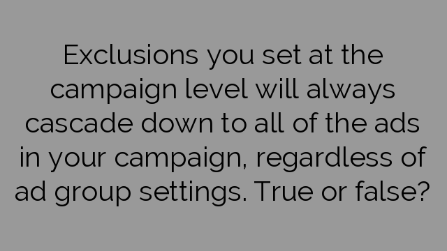Exclusions you set at the campaign level will always cascade down to all of the ads in your campaign, regardless of ad group settings. True or false?