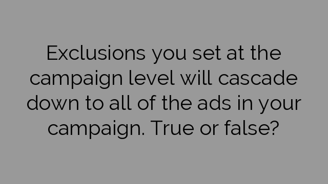 Exclusions you set at the campaign level will cascade down to all of the ads in your campaign. True or false?