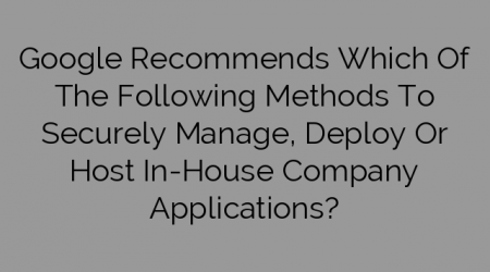 Google Recommends Which Of The Following Methods To Securely Manage, Deploy Or Host In-House Company Applications?