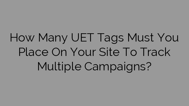 How Many UET Tags Must You Place On Your Site To Track Multiple Campaigns?