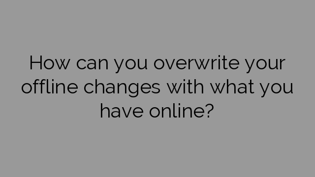 How can you overwrite your offline changes with what you have online?
