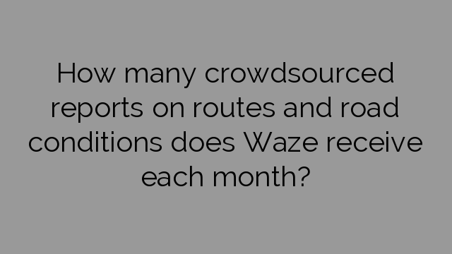 How many crowdsourced reports on routes and road conditions does Waze receive each month?