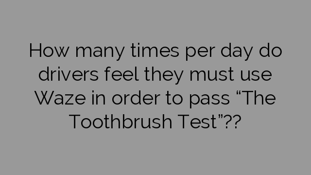 How many times per day do drivers feel they must use Waze in order to pass “The Toothbrush Test”??