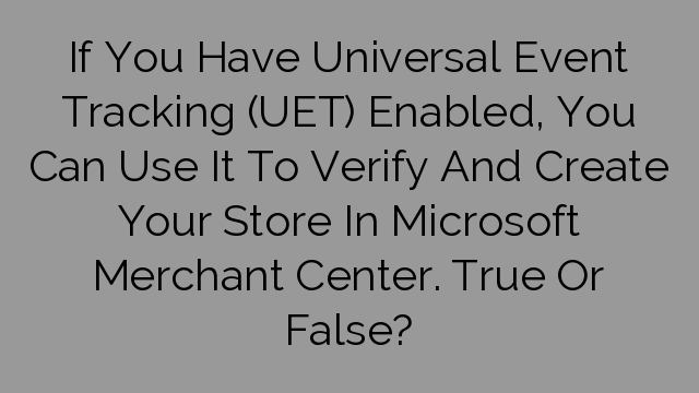 If You Have Universal Event Tracking (UET) Enabled, You Can Use It To Verify And Create Your Store In Microsoft Merchant Center. True Or False?