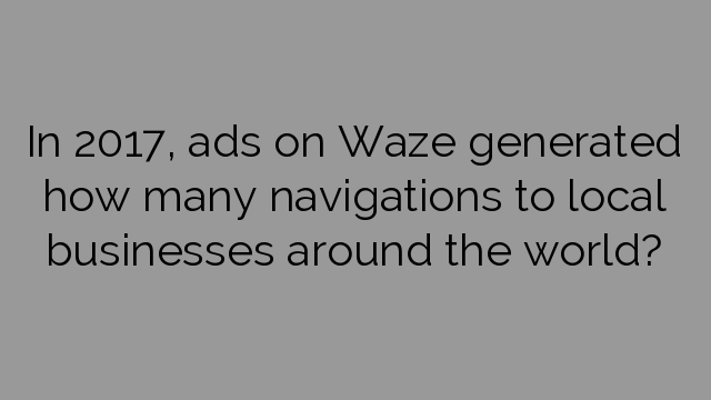 In 2017, ads on Waze generated how many navigations to local businesses around the world?