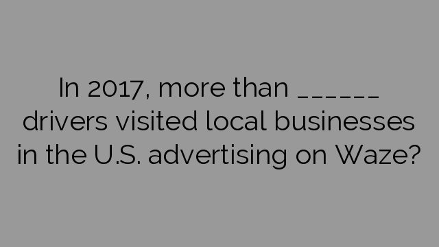 In 2017, more than ______ drivers visited local businesses in the U.S. advertising on Waze?