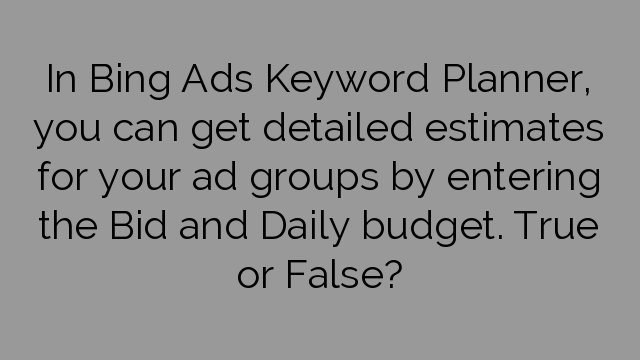 In Bing Ads Keyword Planner, you can get detailed estimates for your ad groups by entering the Bid and Daily budget. True or False?