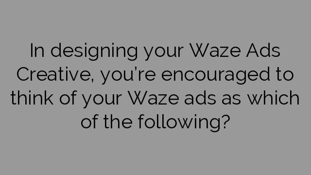 In designing your Waze Ads Creative, you’re encouraged to think of your Waze ads as which of the following?