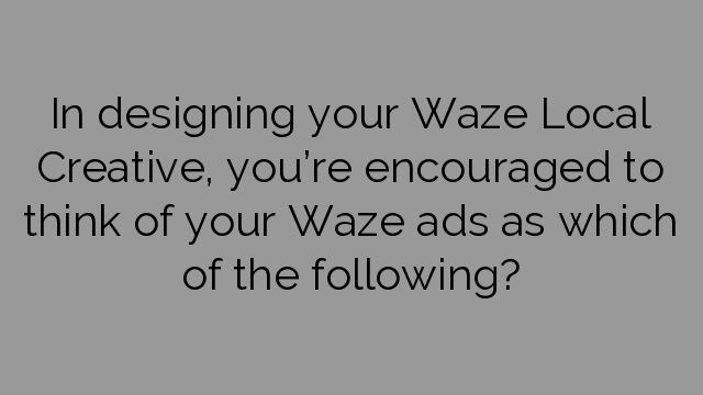 In designing your Waze Local Creative, you’re encouraged to think of your Waze ads as which of the following?