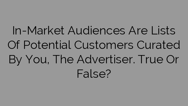 In-Market Audiences Are Lists Of Potential Customers Curated By You, The Advertiser. True Or False?