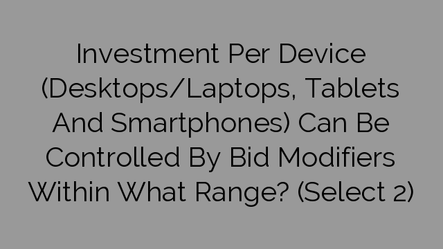 Investment Per Device (Desktops/Laptops, Tablets And Smartphones) Can Be Controlled By Bid Modifiers Within What Range? (Select 2)