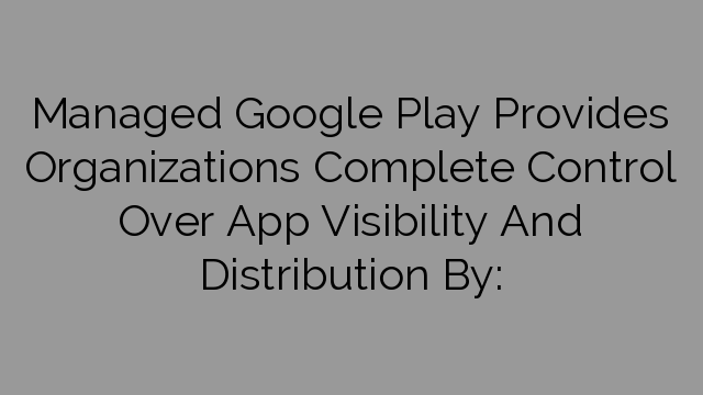Managed Google Play Provides Organizations Complete Control Over App Visibility And Distribution By:
