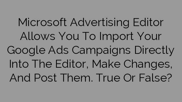Microsoft Advertising Editor Allows You To Import Your Google Ads Campaigns Directly Into The Editor, Make Changes, And Post Them. True Or False?