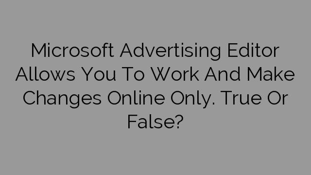 Microsoft Advertising Editor Allows You To Work And Make Changes Online Only. True Or False?