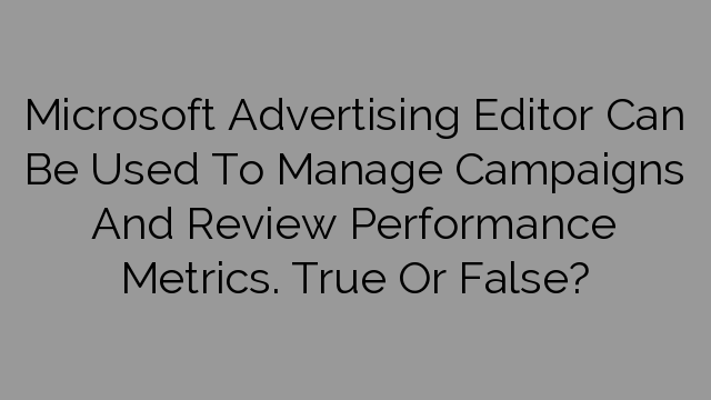 Microsoft Advertising Editor Can Be Used To Manage Campaigns And Review Performance Metrics. True Or False?