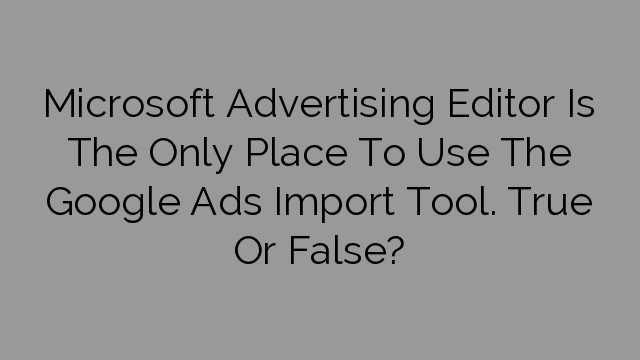 Microsoft Advertising Editor Is The Only Place To Use The Google Ads Import Tool. True Or False?