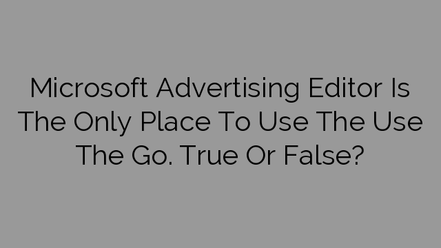 Microsoft Advertising Editor Is The Only Place To Use The Use The Go. True Or False?